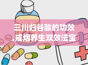 三川归谷酸的功效,戒烟养生双效法宝，助您轻松告别烟瘾，呵护肺部健康
