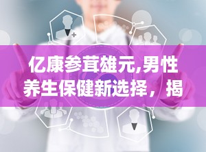 亿康参茸雄元,男性养生保健新选择，揭秘其功效与使用方法