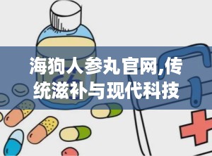 海狗人参丸官网,传统滋补与现代科技的完美结合，男性健康守护神”