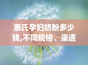惠氏孕妇奶粉多少钱,不同规格、渠道及地区差异一览”