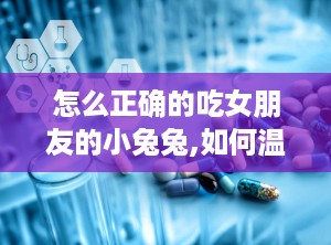 怎么正确的吃女朋友的小兔兔,如何温柔享受“小兔兔”的甜蜜时光