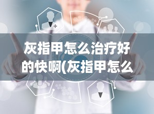 灰指甲怎么治疗好的快啊(灰指甲怎么能快速治好)