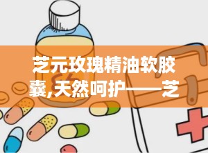 芝元玫瑰精油软胶囊,天然呵护——芝元玫瑰精油软胶囊的美丽秘密