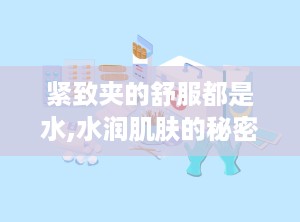 紧致夹的舒服都是水,水润肌肤的秘密