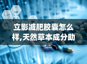立影减肥胶囊怎么样,天然草本成分助力健康减肥之旅