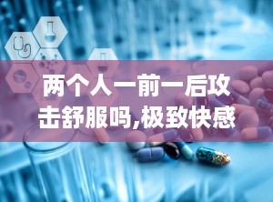 两个人一前一后攻击舒服吗,极致快感体验揭秘