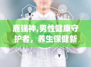 鹿强神,男性健康守护者，养生保健新选择