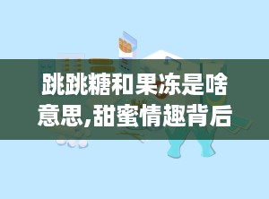 跳跳糖和果冻是啥意思,甜蜜情趣背后的故事