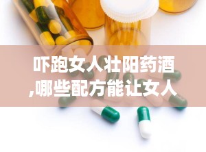 吓跑女人壮阳药酒,哪些配方能让女人“害怕”，男性如何科学饮用？