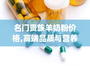 名门贵族羊奶粉价格,高端品质与营养价值并重的婴幼儿奶粉解析
