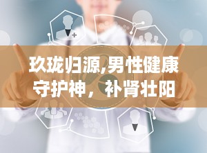玖珑归源,男性健康守护神，补肾壮阳、缓解疲劳、改善夜尿，多重功效助力男性健康