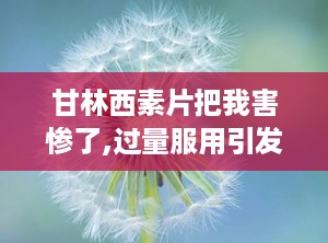 甘林西素片把我害惨了,过量服用引发恶心呕吐等不适，正确使用需谨慎”