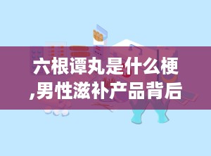 六根谭丸是什么梗,男性滋补产品背后的网络流行梗