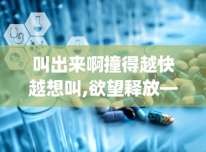 叫出来啊撞得越快越想叫,欲望释放——叫出来啊撞得越快越想叫的极致体验