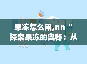 果冻怎么用,nn“探索果冻的奥秘：从历史起源到现代创新的多维度解读”