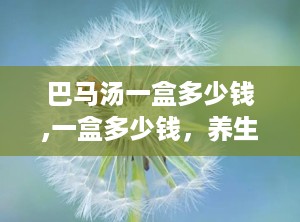 巴马汤一盒多少钱,一盒多少钱，养生效果如何？”