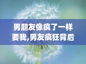 男朋友像疯了一样要我,男友疯狂背后的情感纠葛