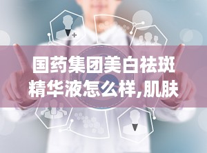 国药集团美白祛斑精华液怎么样,肌肤焕白新选择，效果与口碑双丰收