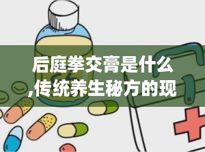 后庭拳交膏是什么,传统养生秘方的现代传承与科学探索
