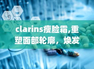 clarins瘦脸霜,重塑面部轮廓，焕发青春光彩的瘦脸神器”