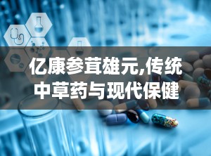 亿康参茸雄元,传统中草药与现代保健的完美结合