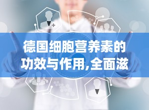 德国细胞营养素的功效与作用,全面滋养，守护健康，提升生命活力