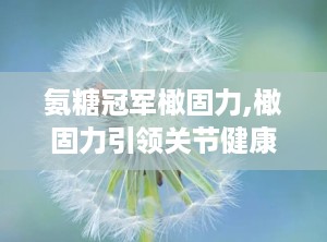 氨糖冠军橄固力,橄固力引领关节健康新潮流”