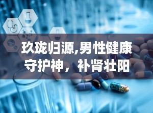 玖珑归源,男性健康守护神，补肾壮阳、缓解疲劳、改善夜尿，多重功效助力男性健康
