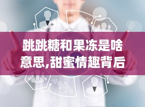 跳跳糖和果冻是啥意思,甜蜜情趣背后的故事