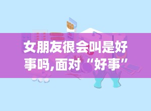 女朋友很会叫是好事吗,面对“好事”期，男性如何贴心呵护