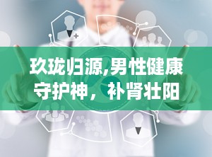 玖珑归源,男性健康守护神，补肾壮阳、缓解疲劳、改善夜尿，多重功效助力男性健康