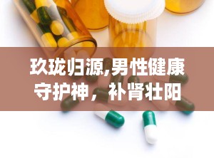 玖珑归源,男性健康守护神，补肾壮阳、缓解疲劳、改善夜尿，多重功效助力男性健康
