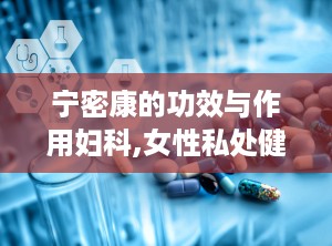 宁密康的功效与作用妇科,女性私处健康守护者，全方位妇科保健解析