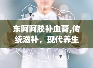 东阿阿胶补血膏,传统滋补，现代养生新选择