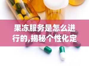 果冻服务是怎么进行的,揭秘个性化定制体验的奥秘