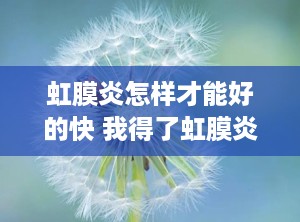 虹膜炎怎样才能好的快 我得了虹膜炎都快半年了