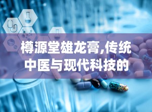 樽源堂雄龙膏,传统中医与现代科技的完美结合，阳痿治疗新选择”