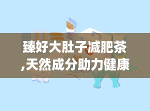 臻好大肚子减肥茶,天然成分助力健康瘦身，揭秘其独特减肥原理与效果”