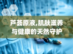 芦荟原液,肌肤滋养与健康的天然守护者