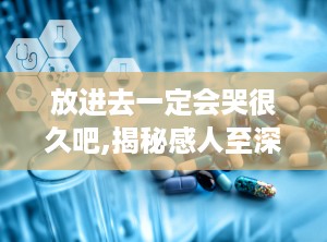 放进去一定会哭很久吧,揭秘感人至深的情感故事