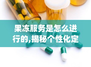 果冻服务是怎么进行的,揭秘个性化定制体验的奥秘