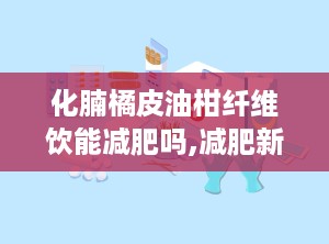 化腩橘皮油柑纤维饮能减肥吗,减肥新选择，效果与作用解析