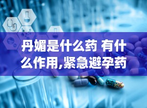 丹媚是什么药 有什么作用,紧急避孕药与女性内分泌调节的双重功效解析