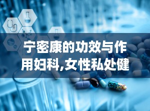 宁密康的功效与作用妇科,女性私处健康守护者，全方位妇科保健解析