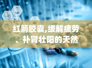 红箭胶囊,缓解疲劳、补肾壮阳的天然保健良方”