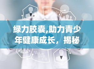 绿力胶囊,助力青少年健康成长，揭秘其神奇功效与市场前景