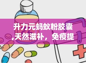 升力元蚂蚁粉胶囊,天然滋补，免疫提升，保健新选择