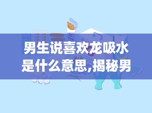 男生说喜欢龙吸水是什么意思,揭秘男生心中的神秘向往
