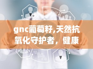 gnc葡萄籽,天然抗氧化守护者，健康生活必备良品