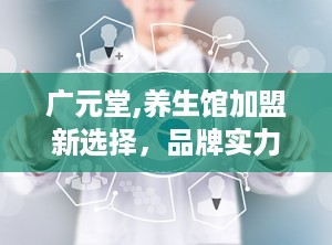 广元堂,养生馆加盟新选择，品牌实力与市场前景并重